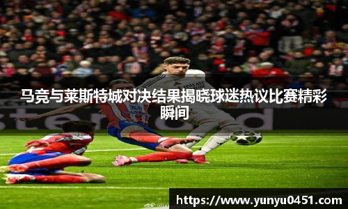 马竞与莱斯特城对决结果揭晓球迷热议比赛精彩瞬间